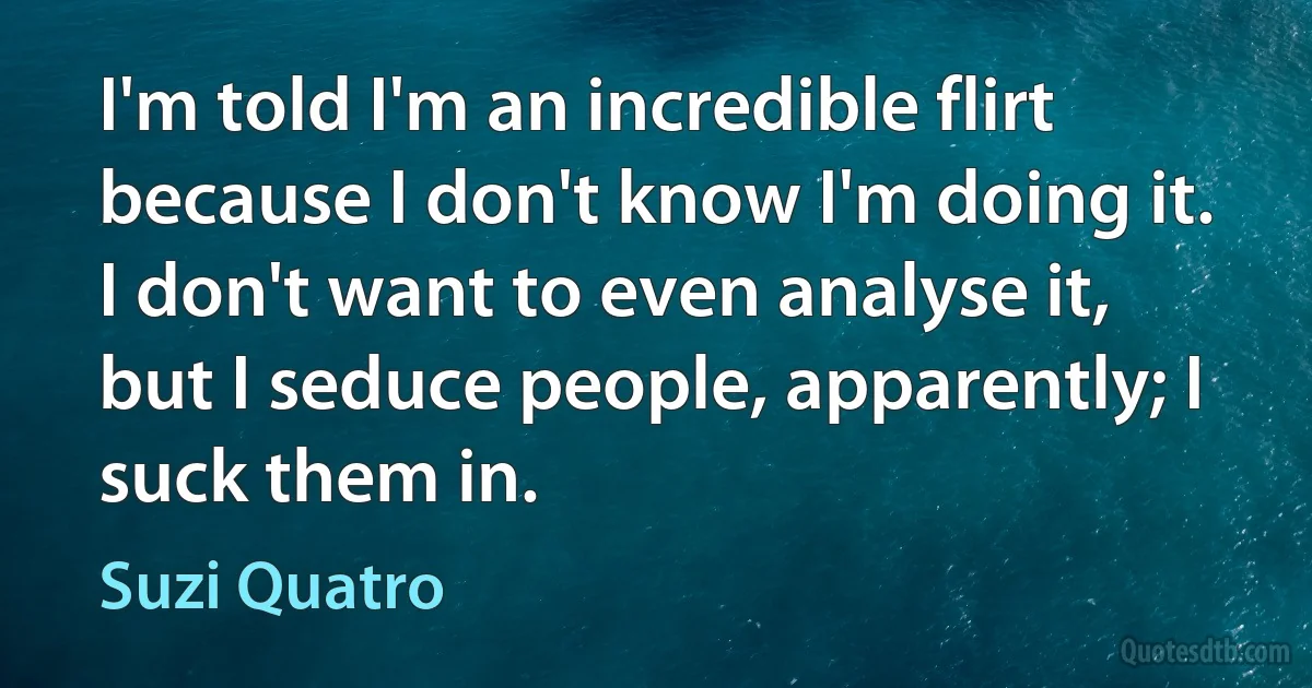 I'm told I'm an incredible flirt because I don't know I'm doing it. I don't want to even analyse it, but I seduce people, apparently; I suck them in. (Suzi Quatro)