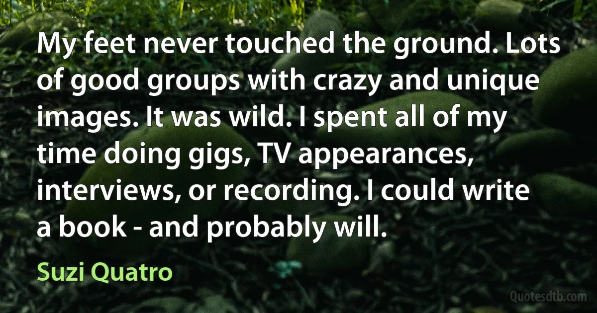 My feet never touched the ground. Lots of good groups with crazy and unique images. It was wild. I spent all of my time doing gigs, TV appearances, interviews, or recording. I could write a book - and probably will. (Suzi Quatro)