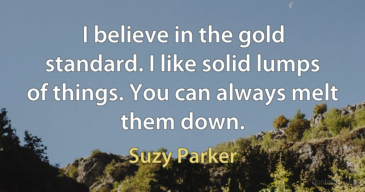 I believe in the gold standard. I like solid lumps of things. You can always melt them down. (Suzy Parker)