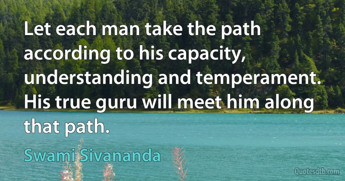 Let each man take the path according to his capacity, understanding and temperament. His true guru will meet him along that path. (Swami Sivananda)