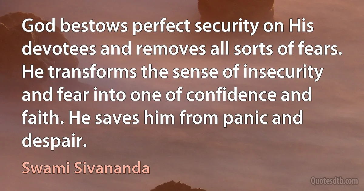 God bestows perfect security on His devotees and removes all sorts of fears. He transforms the sense of insecurity and fear into one of confidence and faith. He saves him from panic and despair. (Swami Sivananda)