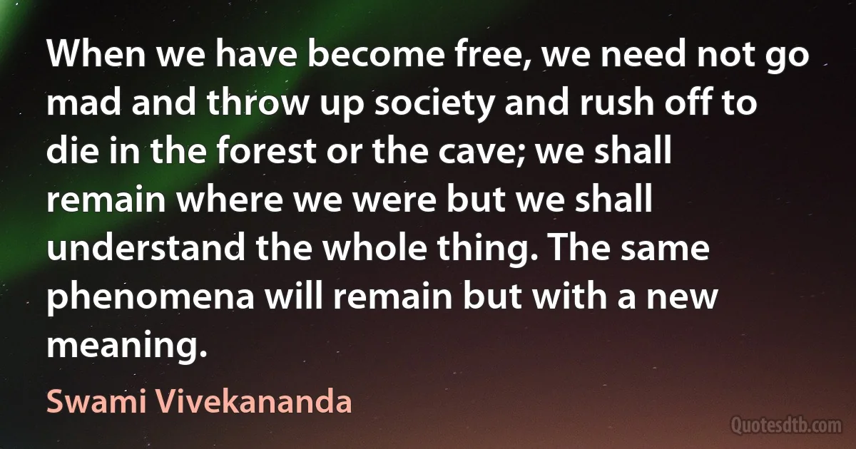 When we have become free, we need not go mad and throw up society and rush off to die in the forest or the cave; we shall remain where we were but we shall understand the whole thing. The same phenomena will remain but with a new meaning. (Swami Vivekananda)