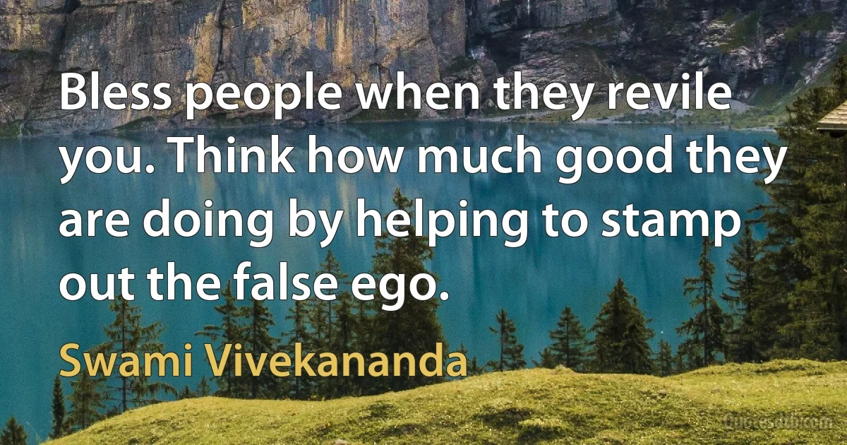 Bless people when they revile you. Think how much good they are doing by helping to stamp out the false ego. (Swami Vivekananda)