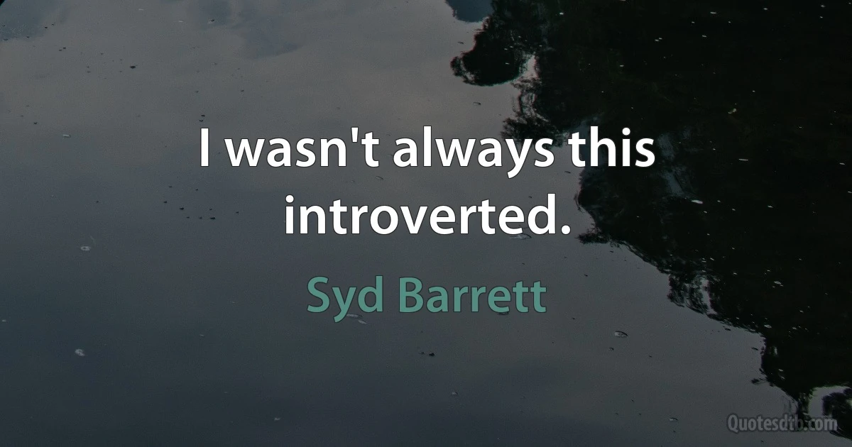 I wasn't always this introverted. (Syd Barrett)