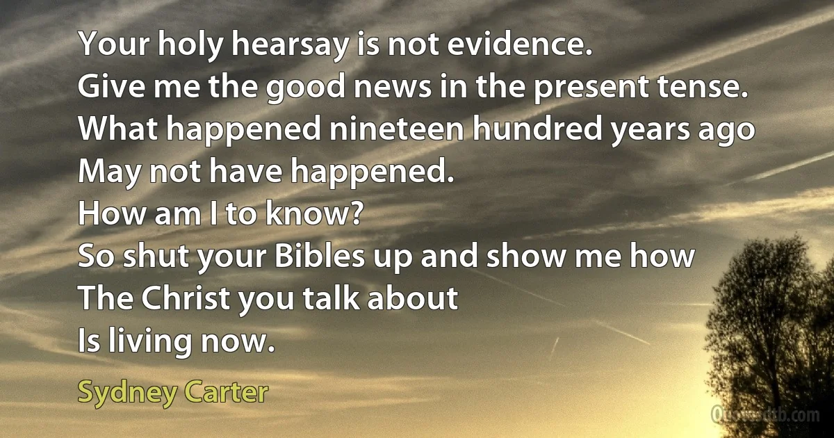 Your holy hearsay is not evidence.
Give me the good news in the present tense.
What happened nineteen hundred years ago
May not have happened.
How am I to know?
So shut your Bibles up and show me how
The Christ you talk about
Is living now. (Sydney Carter)