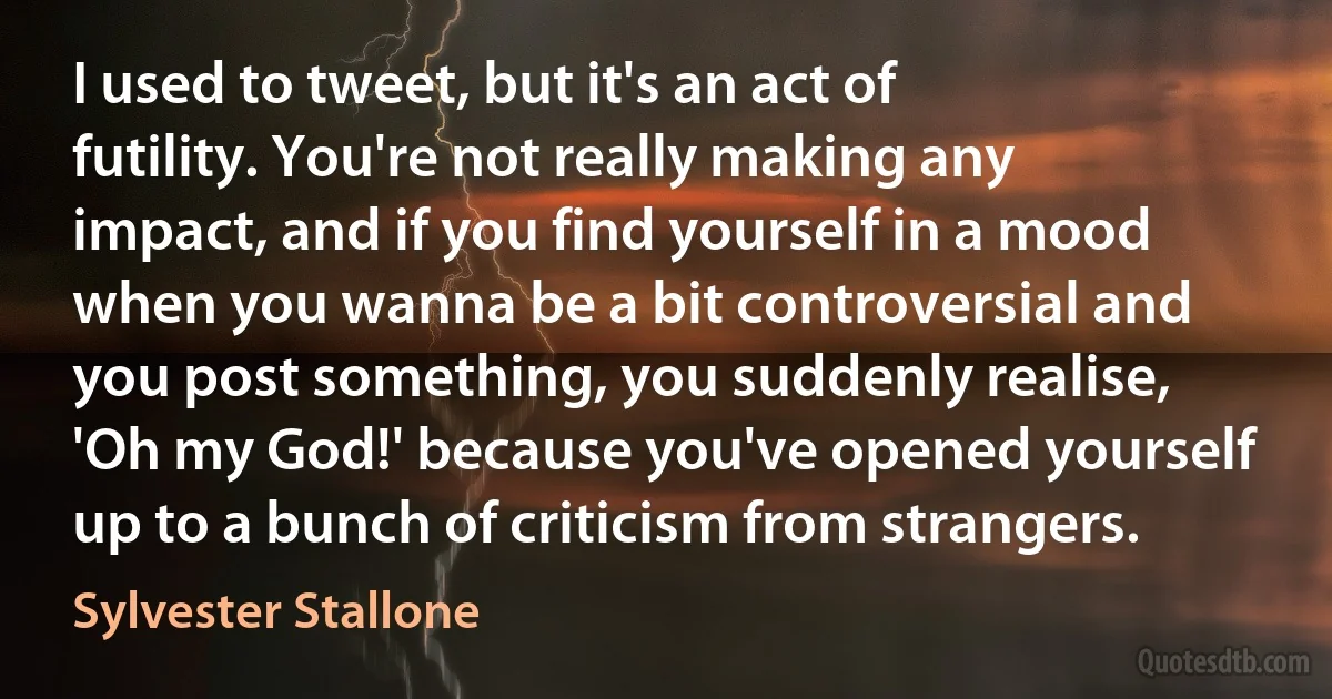 I used to tweet, but it's an act of futility. You're not really making any impact, and if you find yourself in a mood when you wanna be a bit controversial and you post something, you suddenly realise, 'Oh my God!' because you've opened yourself up to a bunch of criticism from strangers. (Sylvester Stallone)