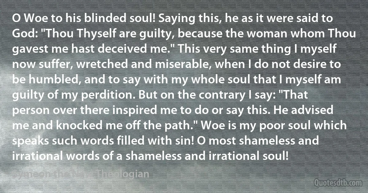 O Woe to his blinded soul! Saying this, he as it were said to God: "Thou Thyself are guilty, because the woman whom Thou gavest me hast deceived me." This very same thing I myself now suffer, wretched and miserable, when I do not desire to be humbled, and to say with my whole soul that I myself am guilty of my perdition. But on the contrary I say: "That person over there inspired me to do or say this. He advised me and knocked me off the path." Woe is my poor soul which speaks such words filled with sin! O most shameless and irrational words of a shameless and irrational soul! (Symeon the New Theologian)