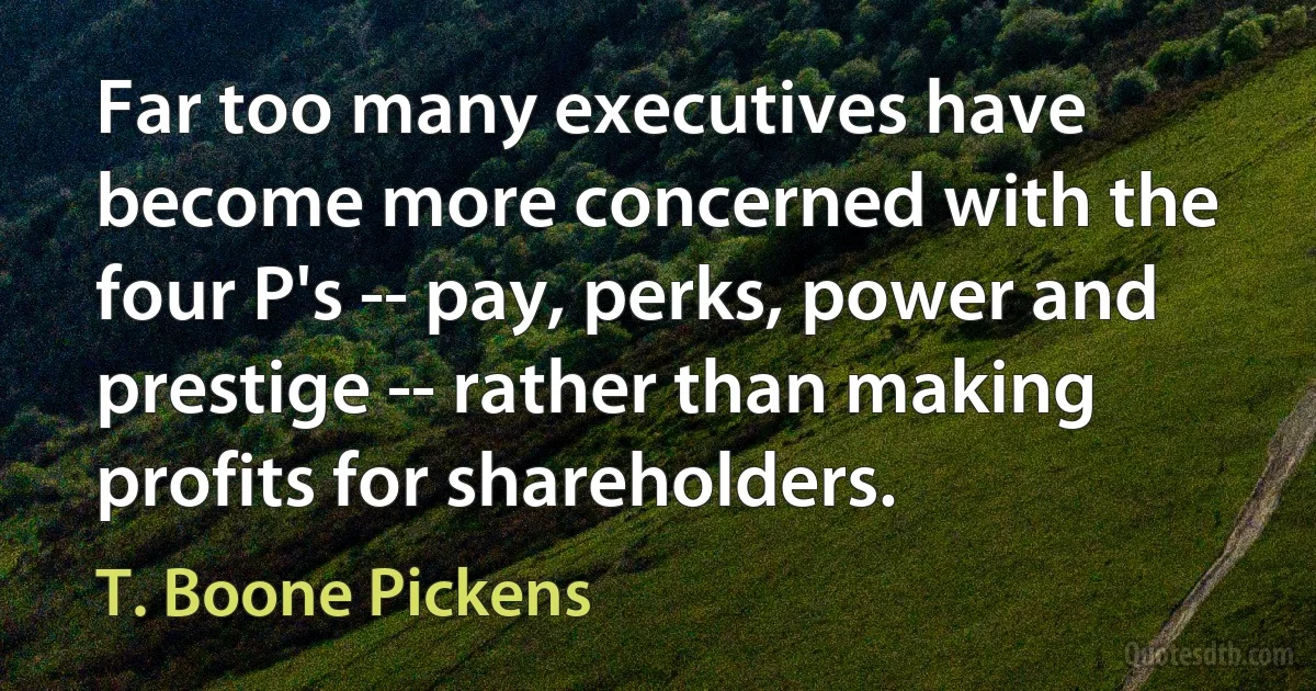 Far too many executives have become more concerned with the four P's -- pay, perks, power and prestige -- rather than making profits for shareholders. (T. Boone Pickens)