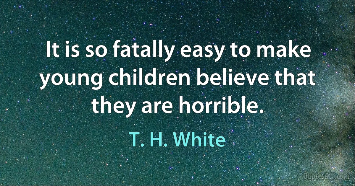 It is so fatally easy to make young children believe that they are horrible. (T. H. White)