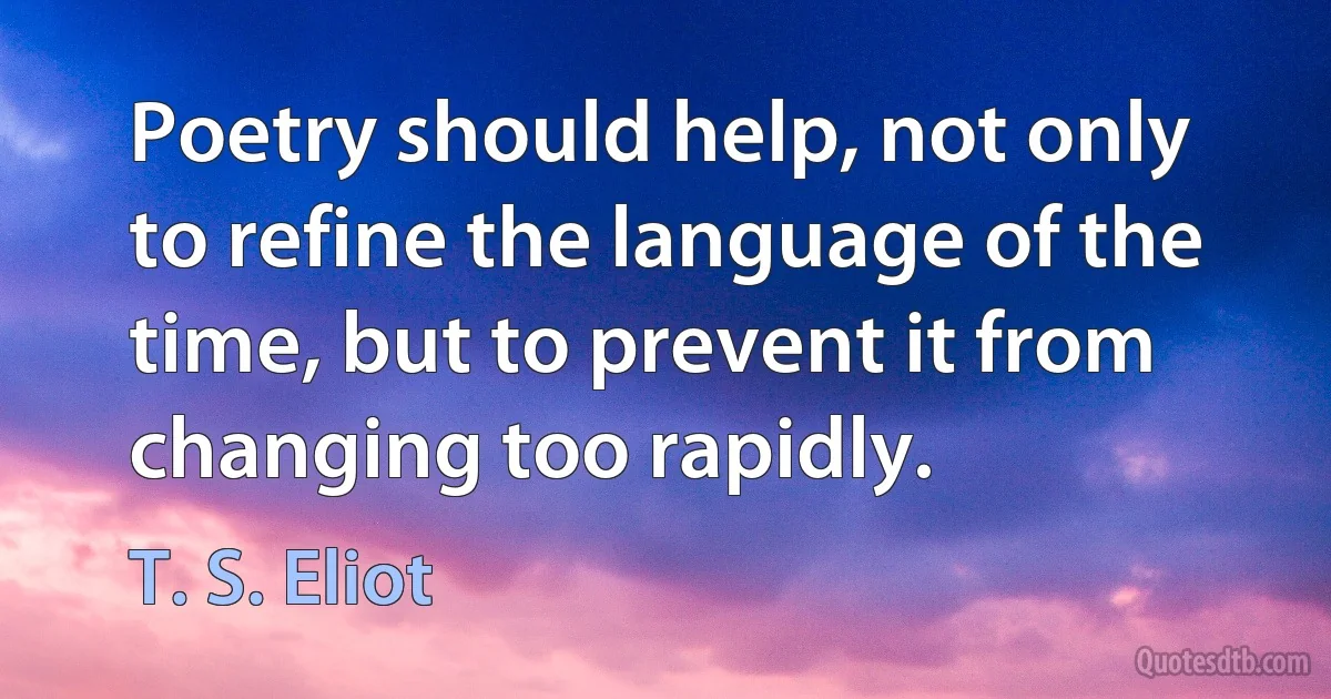 Poetry should help, not only to refine the language of the time, but to prevent it from changing too rapidly. (T. S. Eliot)