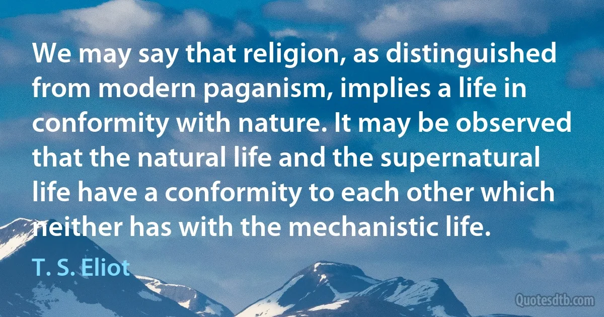 We may say that religion, as distinguished from modern paganism, implies a life in conformity with nature. It may be observed that the natural life and the supernatural life have a conformity to each other which neither has with the mechanistic life. (T. S. Eliot)