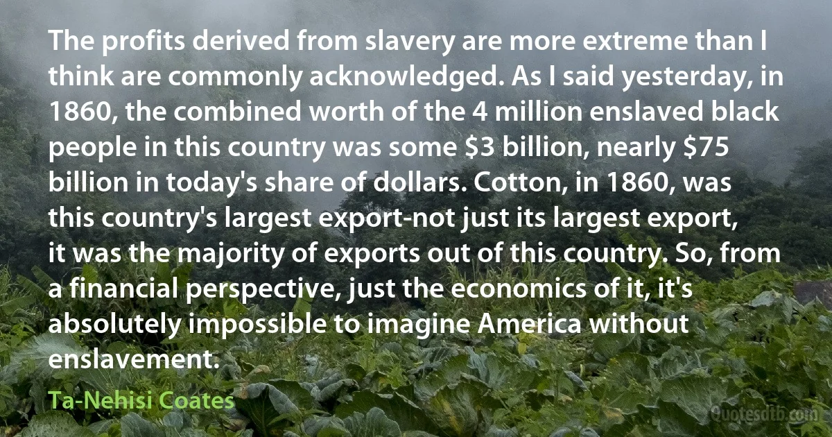 The profits derived from slavery are more extreme than I think are commonly acknowledged. As I said yesterday, in 1860, the combined worth of the 4 million enslaved black people in this country was some $3 billion, nearly $75 billion in today's share of dollars. Cotton, in 1860, was this country's largest export-not just its largest export, it was the majority of exports out of this country. So, from a financial perspective, just the economics of it, it's absolutely impossible to imagine America without enslavement. (Ta-Nehisi Coates)