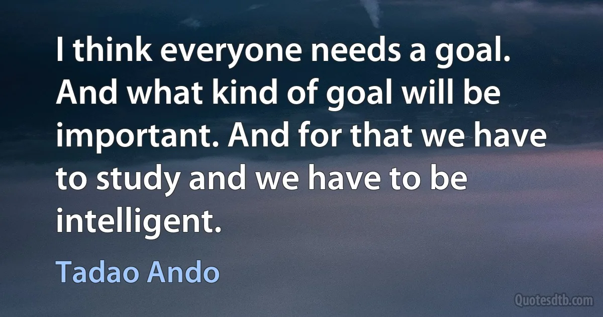 I think everyone needs a goal. And what kind of goal will be important. And for that we have to study and we have to be intelligent. (Tadao Ando)