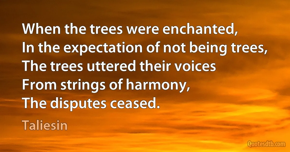 When the trees were enchanted,
In the expectation of not being trees,
The trees uttered their voices
From strings of harmony,
The disputes ceased. (Taliesin)