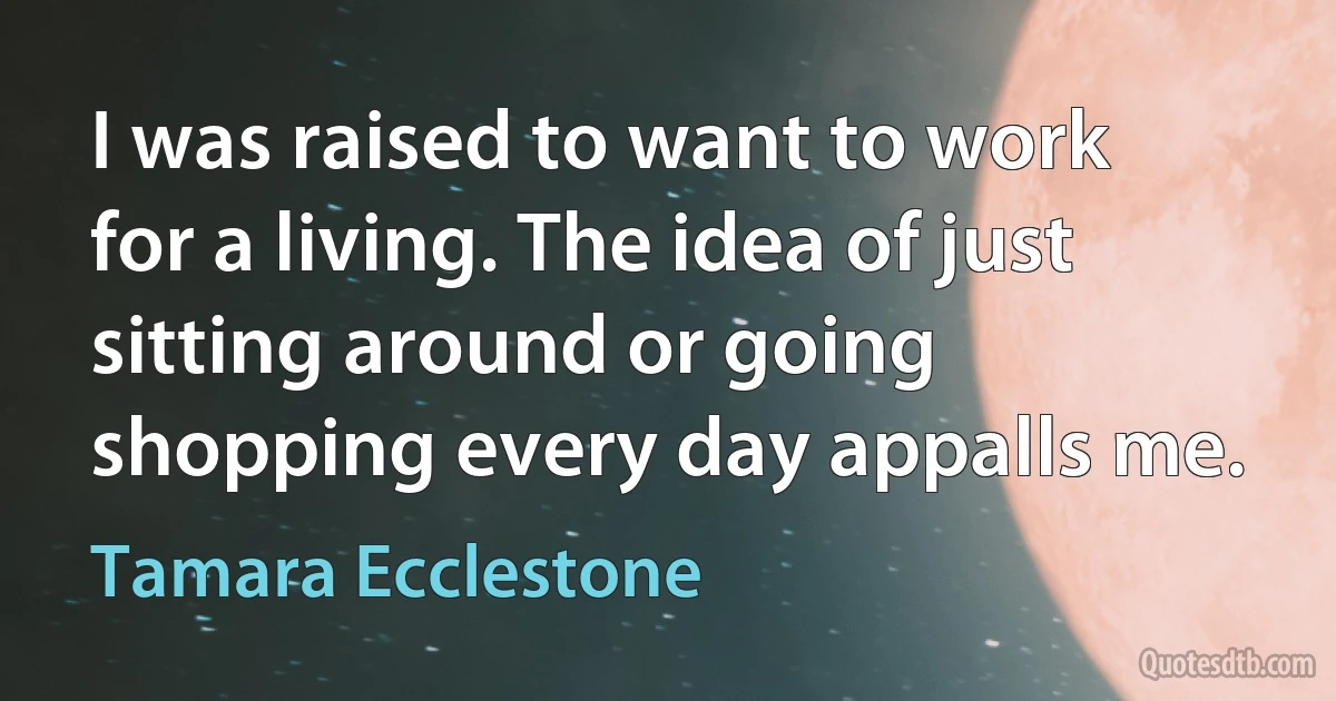 I was raised to want to work for a living. The idea of just sitting around or going shopping every day appalls me. (Tamara Ecclestone)