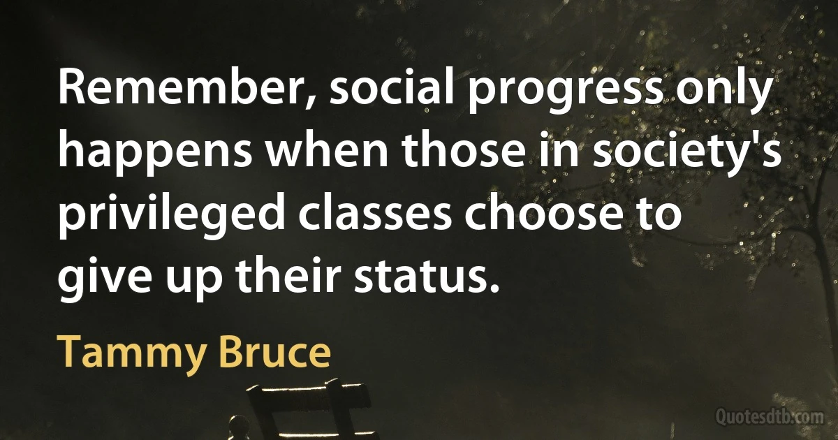 Remember, social progress only happens when those in society's privileged classes choose to give up their status. (Tammy Bruce)