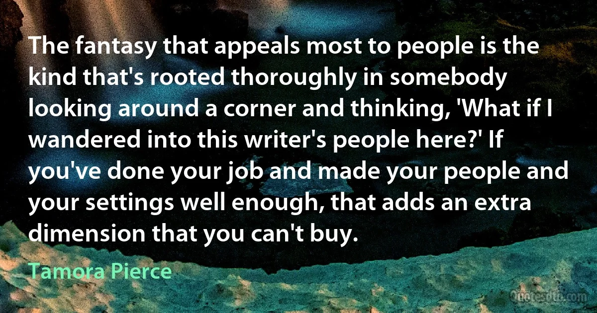 The fantasy that appeals most to people is the kind that's rooted thoroughly in somebody looking around a corner and thinking, 'What if I wandered into this writer's people here?' If you've done your job and made your people and your settings well enough, that adds an extra dimension that you can't buy. (Tamora Pierce)