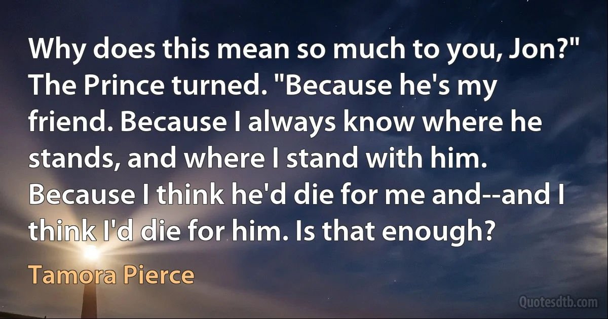 Why does this mean so much to you, Jon?"
The Prince turned. "Because he's my friend. Because I always know where he stands, and where I stand with him. Because I think he'd die for me and--and I think I'd die for him. Is that enough? (Tamora Pierce)