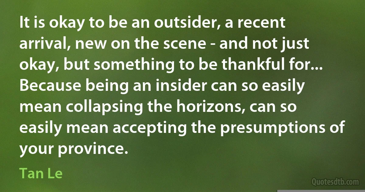 It is okay to be an outsider, a recent arrival, new on the scene - and not just okay, but something to be thankful for... Because being an insider can so easily mean collapsing the horizons, can so easily mean accepting the presumptions of your province. (Tan Le)