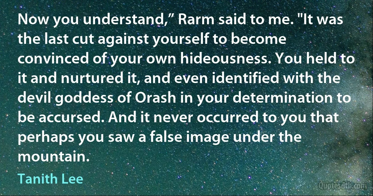 Now you understand,” Rarm said to me. "It was the last cut against yourself to become convinced of your own hideousness. You held to it and nurtured it, and even identified with the devil goddess of Orash in your determination to be accursed. And it never occurred to you that perhaps you saw a false image under the mountain. (Tanith Lee)