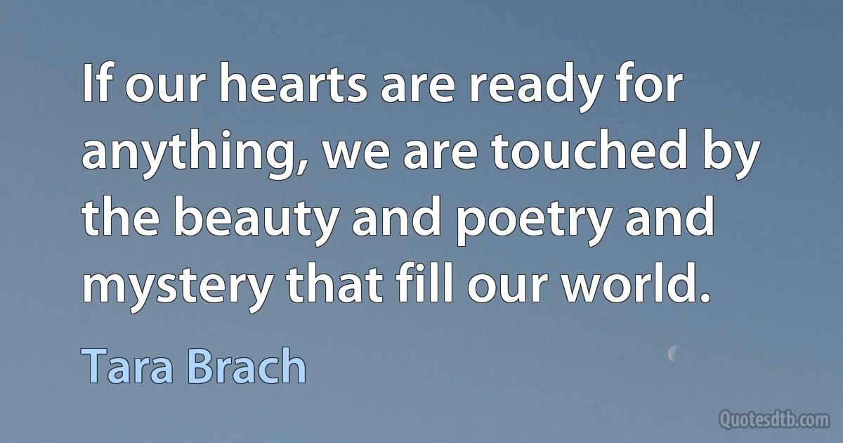 If our hearts are ready for anything, we are touched by the beauty and poetry and mystery that fill our world. (Tara Brach)