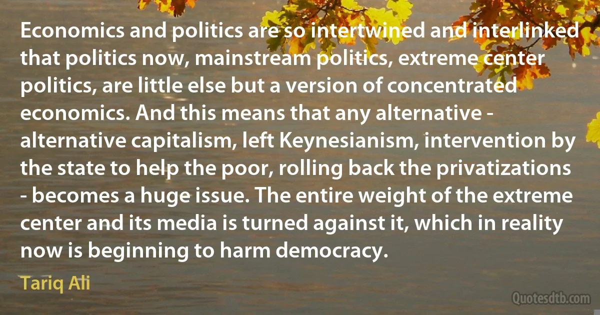 Economics and politics are so intertwined and interlinked that politics now, mainstream politics, extreme center politics, are little else but a version of concentrated economics. And this means that any alternative - alternative capitalism, left Keynesianism, intervention by the state to help the poor, rolling back the privatizations - becomes a huge issue. The entire weight of the extreme center and its media is turned against it, which in reality now is beginning to harm democracy. (Tariq Ali)