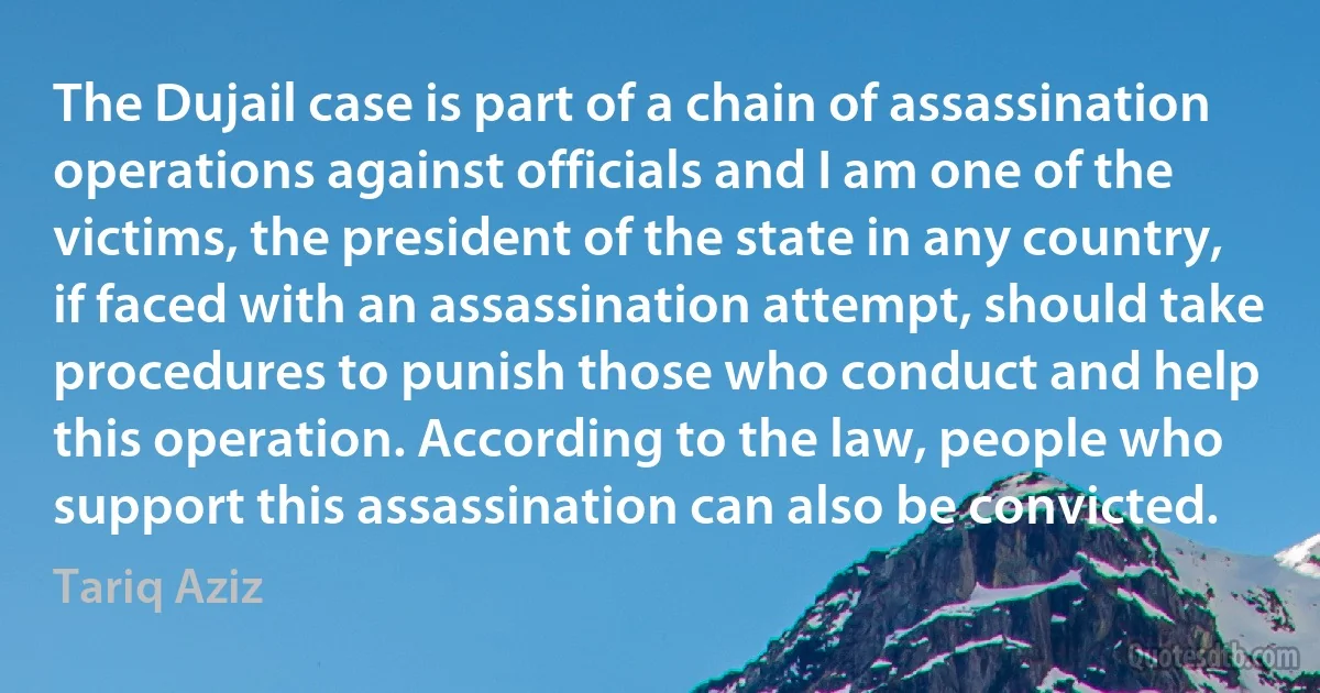 The Dujail case is part of a chain of assassination operations against officials and I am one of the victims, the president of the state in any country, if faced with an assassination attempt, should take procedures to punish those who conduct and help this operation. According to the law, people who support this assassination can also be convicted. (Tariq Aziz)