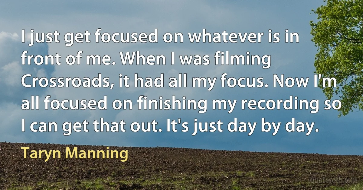 I just get focused on whatever is in front of me. When I was filming Crossroads, it had all my focus. Now I'm all focused on finishing my recording so I can get that out. It's just day by day. (Taryn Manning)