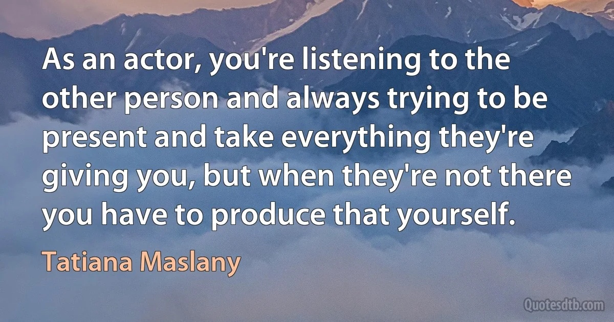 As an actor, you're listening to the other person and always trying to be present and take everything they're giving you, but when they're not there you have to produce that yourself. (Tatiana Maslany)