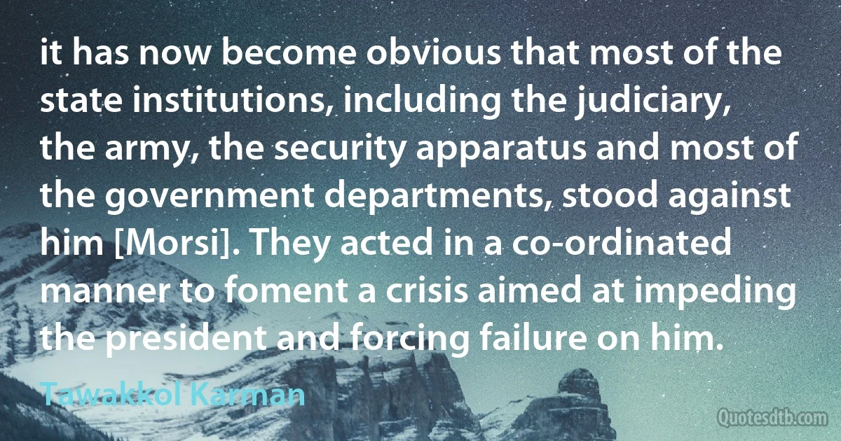 it has now become obvious that most of the state institutions, including the judiciary, the army, the security apparatus and most of the government departments, stood against him [Morsi]. They acted in a co-ordinated manner to foment a crisis aimed at impeding the president and forcing failure on him. (Tawakkol Karman)