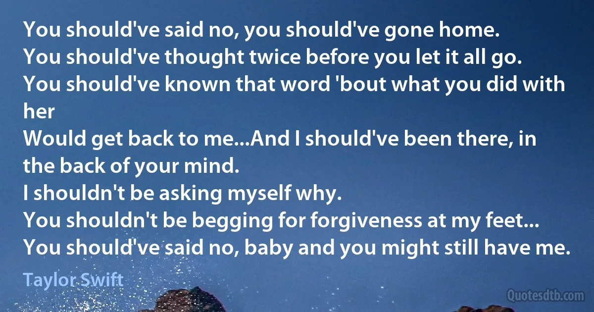 You should've said no, you should've gone home.
You should've thought twice before you let it all go.
You should've known that word 'bout what you did with her
Would get back to me...And I should've been there, in the back of your mind.
I shouldn't be asking myself why.
You shouldn't be begging for forgiveness at my feet...
You should've said no, baby and you might still have me. (Taylor Swift)