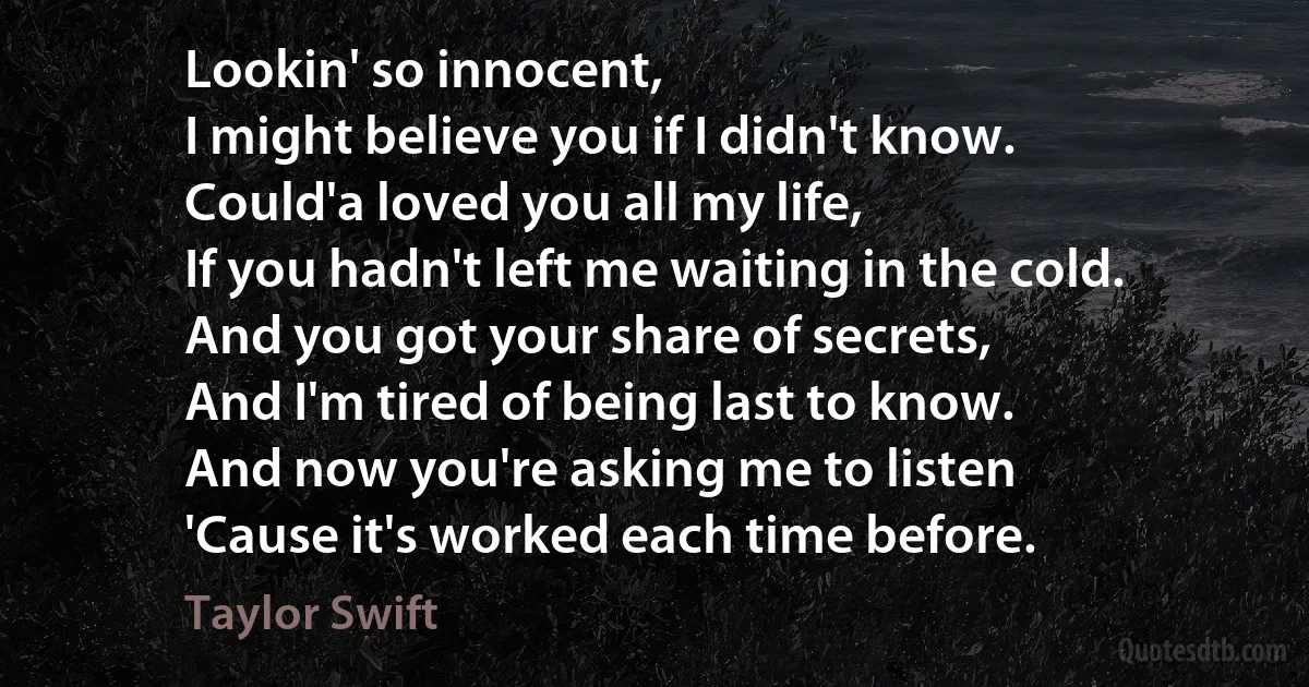 Lookin' so innocent,
I might believe you if I didn't know.
Could'a loved you all my life,
If you hadn't left me waiting in the cold.
And you got your share of secrets,
And I'm tired of being last to know.
And now you're asking me to listen
'Cause it's worked each time before. (Taylor Swift)