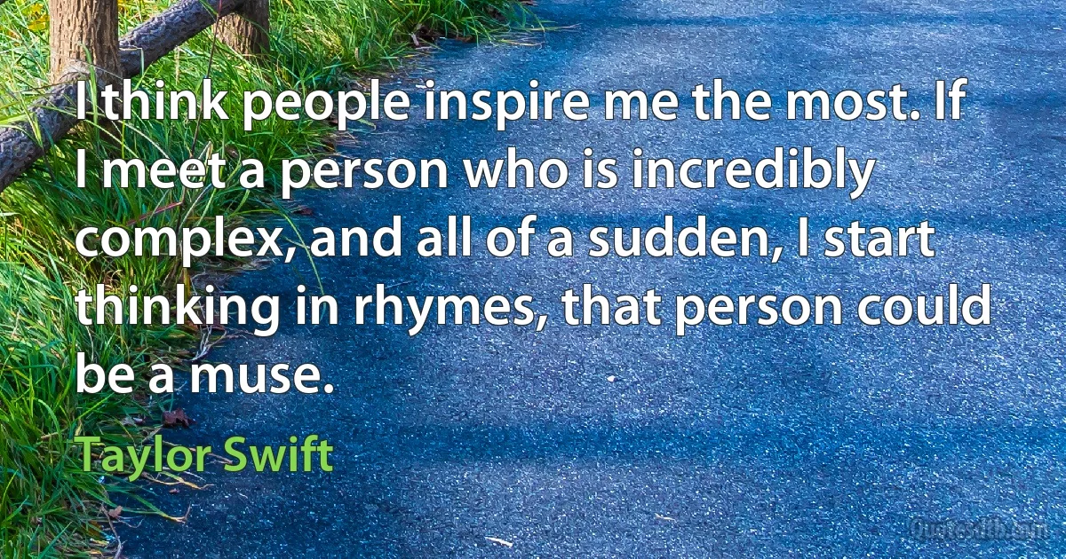 I think people inspire me the most. If I meet a person who is incredibly complex, and all of a sudden, I start thinking in rhymes, that person could be a muse. (Taylor Swift)