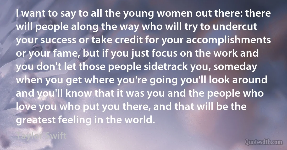 I want to say to all the young women out there: there will people along the way who will try to undercut your success or take credit for your accomplishments or your fame, but if you just focus on the work and you don't let those people sidetrack you, someday when you get where you're going you'll look around and you'll know that it was you and the people who love you who put you there, and that will be the greatest feeling in the world. (Taylor Swift)