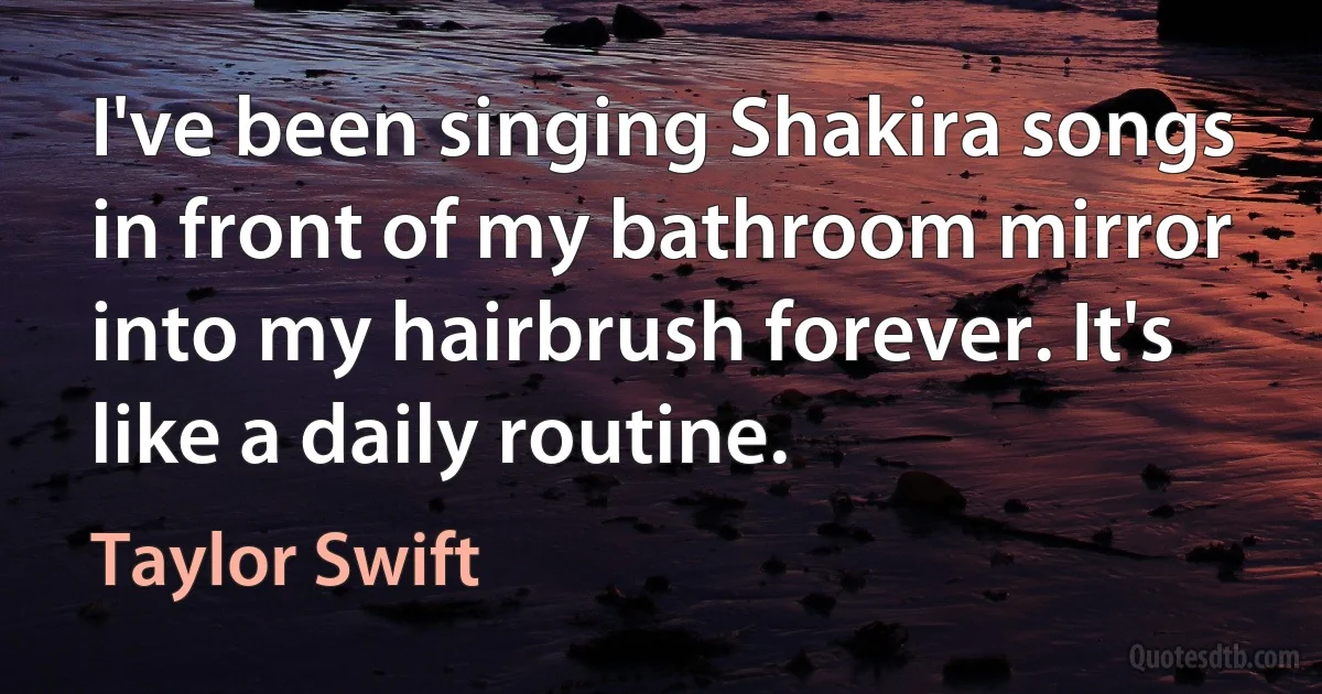 I've been singing Shakira songs in front of my bathroom mirror into my hairbrush forever. It's like a daily routine. (Taylor Swift)