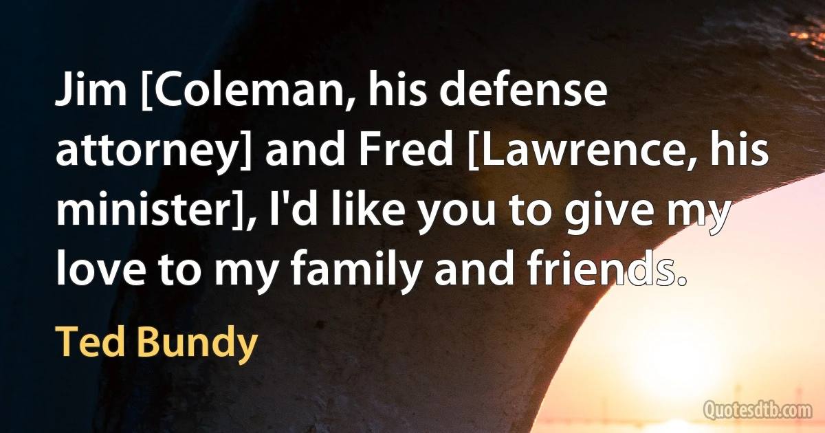 Jim [Coleman, his defense attorney] and Fred [Lawrence, his minister], I'd like you to give my love to my family and friends. (Ted Bundy)