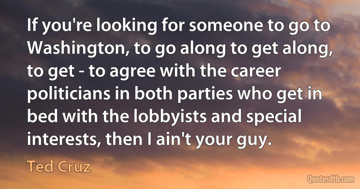 If you're looking for someone to go to Washington, to go along to get along, to get - to agree with the career politicians in both parties who get in bed with the lobbyists and special interests, then I ain't your guy. (Ted Cruz)