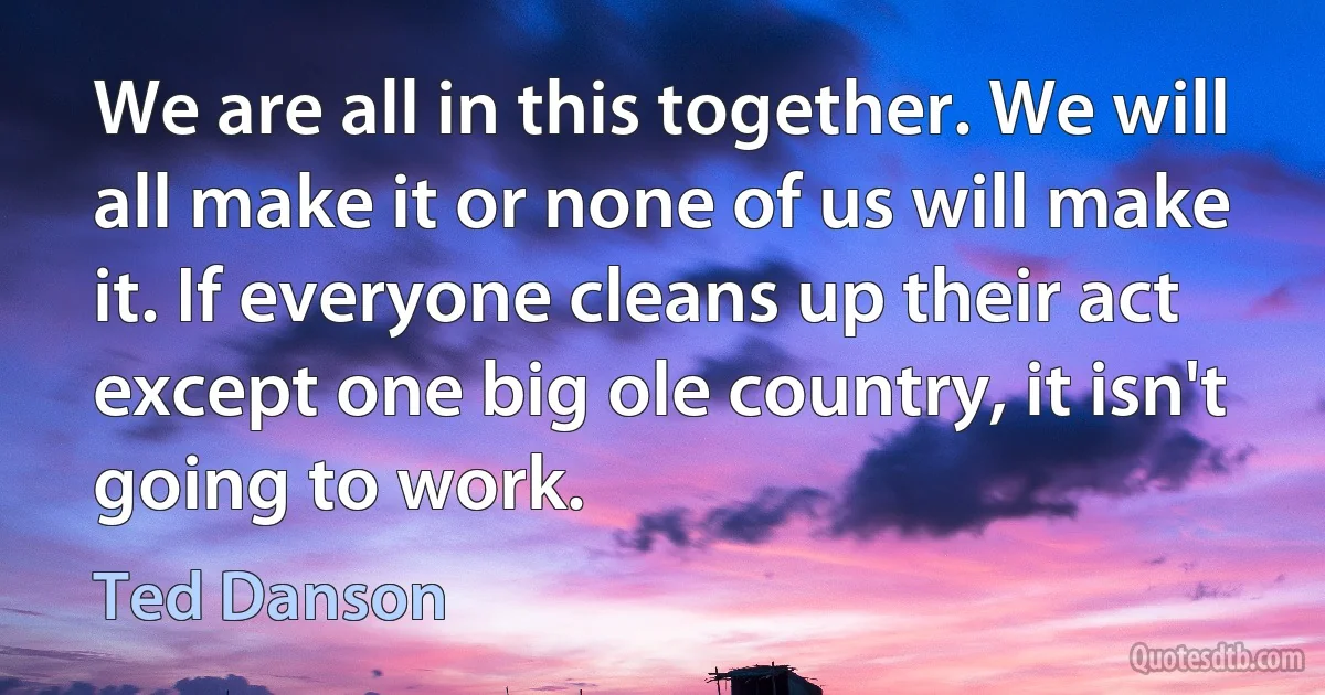 We are all in this together. We will all make it or none of us will make it. If everyone cleans up their act except one big ole country, it isn't going to work. (Ted Danson)