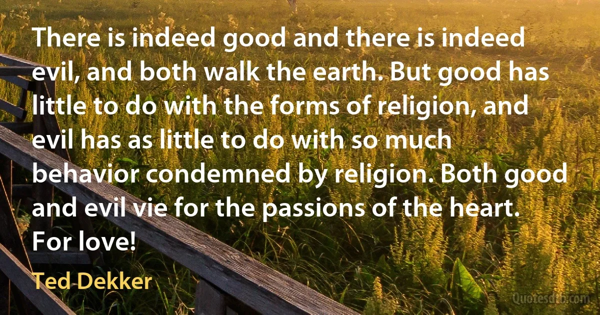 There is indeed good and there is indeed evil, and both walk the earth. But good has little to do with the forms of religion, and evil has as little to do with so much behavior condemned by religion. Both good and evil vie for the passions of the heart. For love! (Ted Dekker)