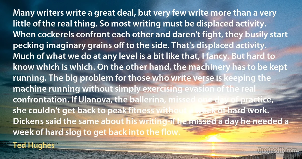 Many writers write a great deal, but very few write more than a very little of the real thing. So most writing must be displaced activity. When cockerels confront each other and daren't fight, they busily start pecking imaginary grains off to the side. That's displaced activity. Much of what we do at any level is a bit like that, I fancy. But hard to know which is which. On the other hand, the machinery has to be kept running. The big problem for those who write verse is keeping the machine running without simply exercising evasion of the real confrontation. If Ulanova, the ballerina, missed one day of practice, she couldn't get back to peak fitness without a week of hard work. Dickens said the same about his writing-if he missed a day he needed a week of hard slog to get back into the flow. (Ted Hughes)