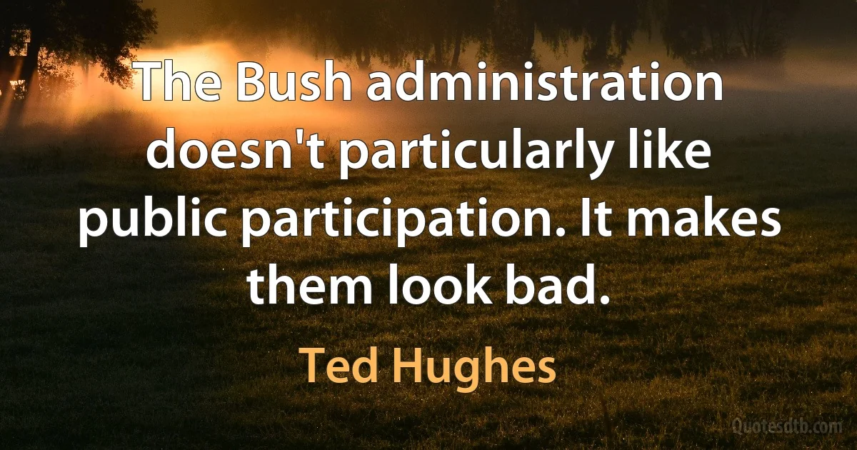 The Bush administration doesn't particularly like public participation. It makes them look bad. (Ted Hughes)