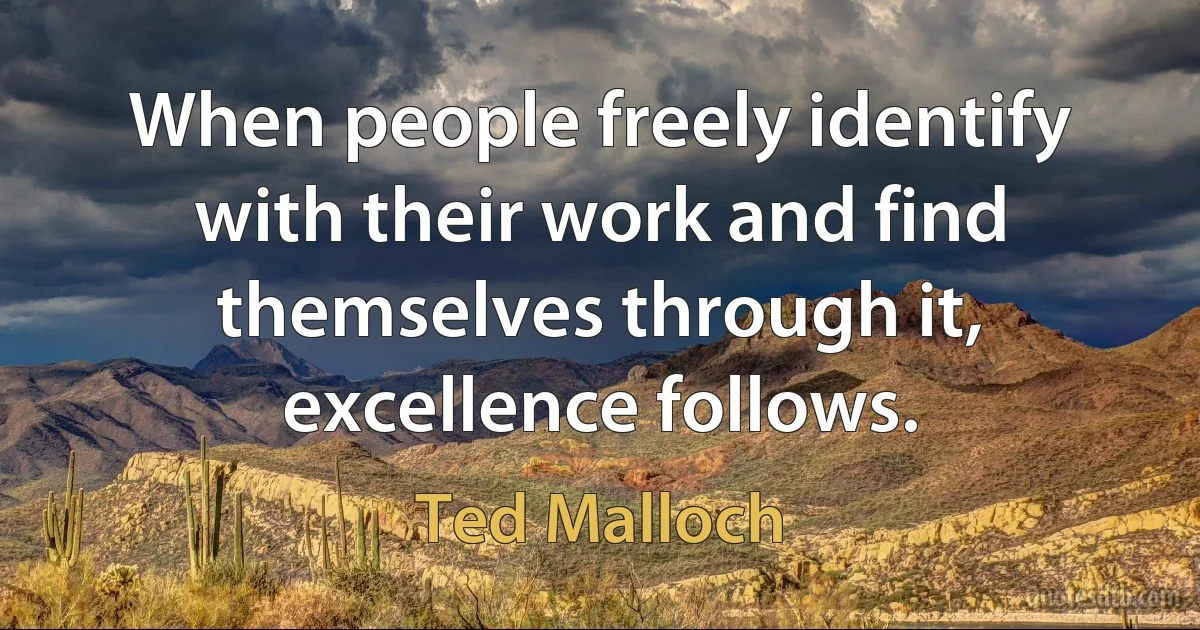 When people freely identify with their work and find themselves through it, excellence follows. (Ted Malloch)