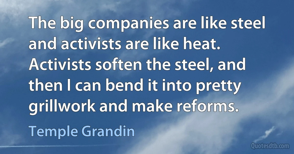 The big companies are like steel and activists are like heat. Activists soften the steel, and then I can bend it into pretty grillwork and make reforms. (Temple Grandin)