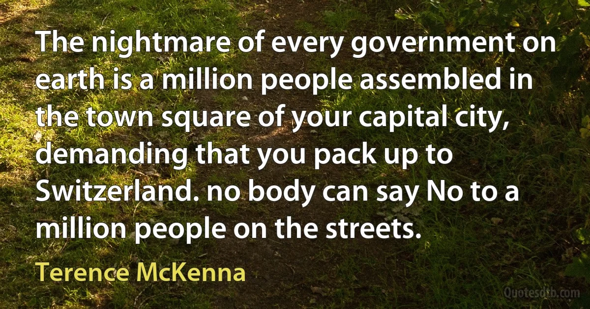 The nightmare of every government on earth is a million people assembled in the town square of your capital city, demanding that you pack up to Switzerland. no body can say No to a million people on the streets. (Terence McKenna)