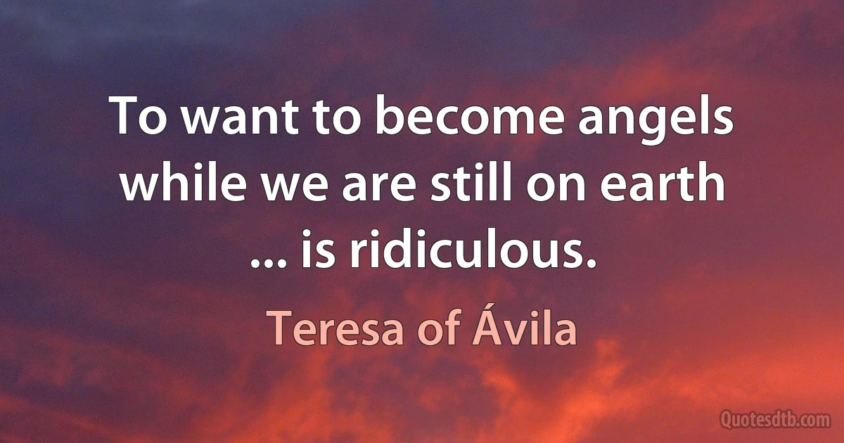 To want to become angels while we are still on earth ... is ridiculous. (Teresa of Ávila)