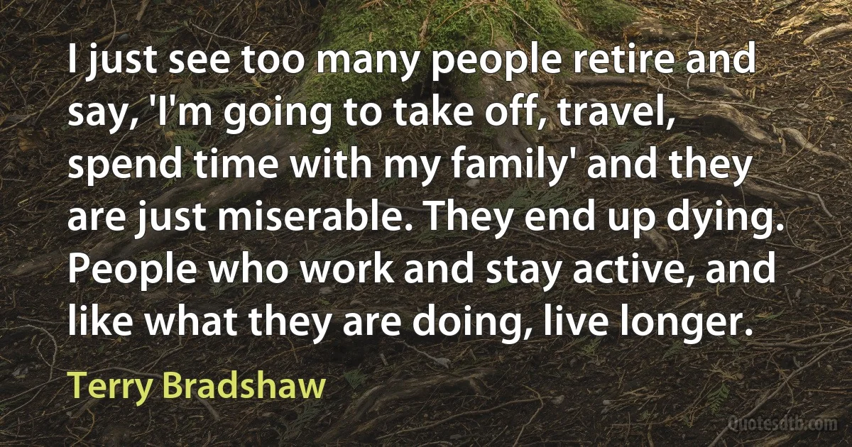 I just see too many people retire and say, 'I'm going to take off, travel, spend time with my family' and they are just miserable. They end up dying. People who work and stay active, and like what they are doing, live longer. (Terry Bradshaw)