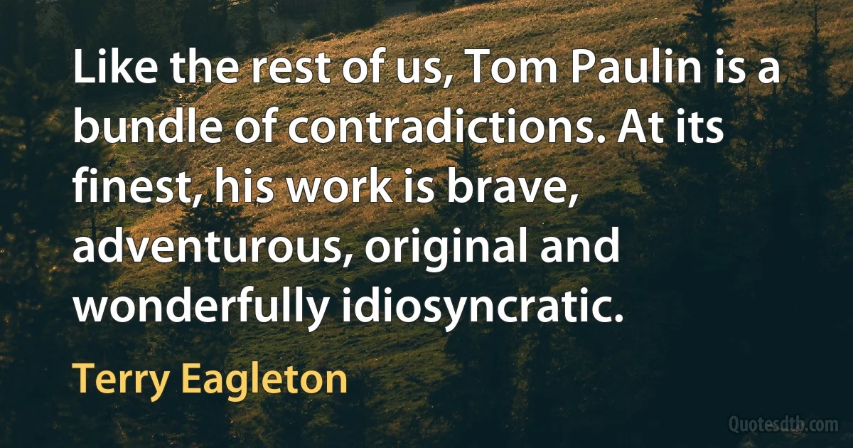 Like the rest of us, Tom Paulin is a bundle of contradictions. At its finest, his work is brave, adventurous, original and wonderfully idiosyncratic. (Terry Eagleton)