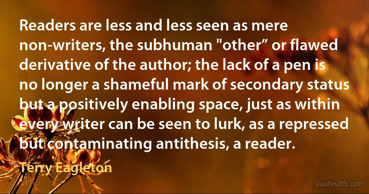 Readers are less and less seen as mere non-writers, the subhuman "other” or flawed derivative of the author; the lack of a pen is no longer a shameful mark of secondary status but a positively enabling space, just as within every writer can be seen to lurk, as a repressed but contaminating antithesis, a reader. (Terry Eagleton)