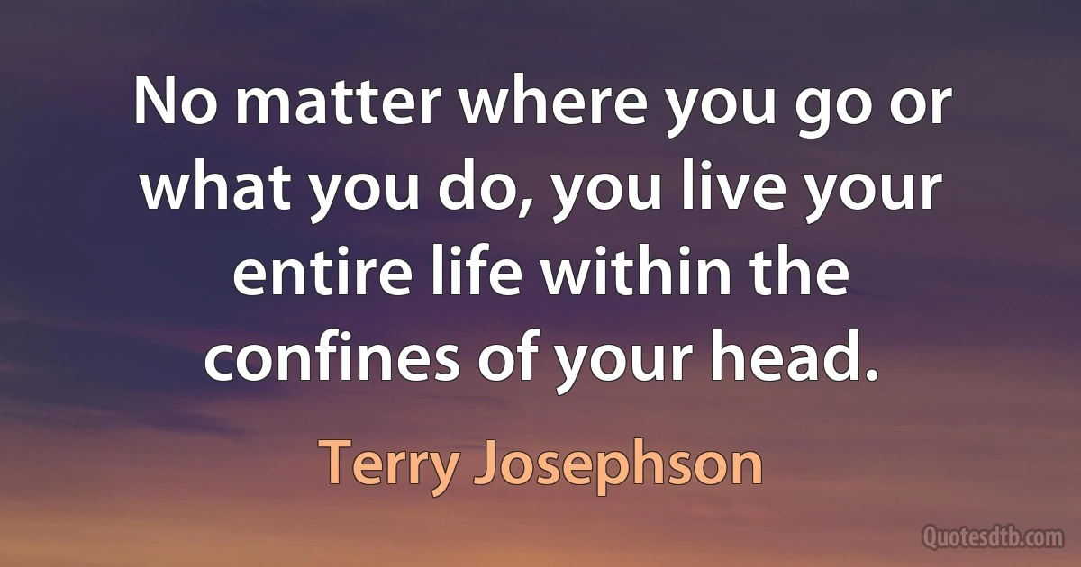 No matter where you go or what you do, you live your entire life within the confines of your head. (Terry Josephson)