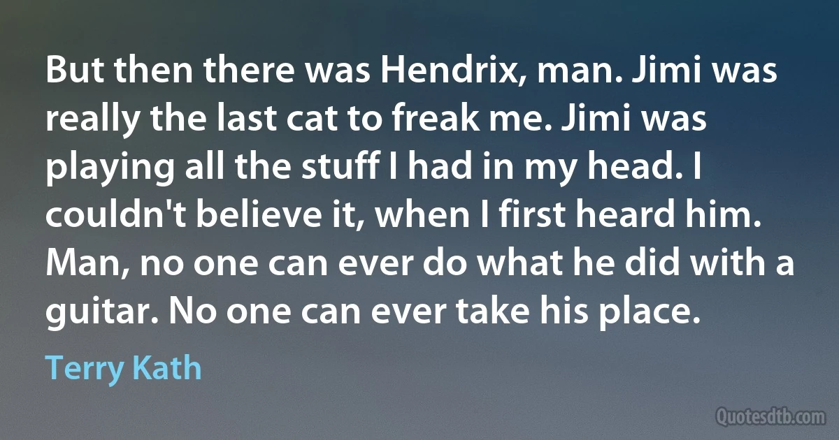 But then there was Hendrix, man. Jimi was really the last cat to freak me. Jimi was playing all the stuff I had in my head. I couldn't believe it, when I first heard him. Man, no one can ever do what he did with a guitar. No one can ever take his place. (Terry Kath)